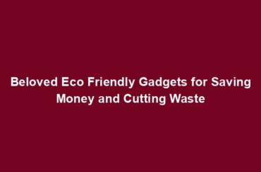 Beloved Eco Friendly Gadgets for Saving Money and Cutting Waste