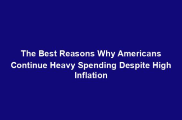 The Best Reasons Why Americans Continue Heavy Spending Despite High Inflation