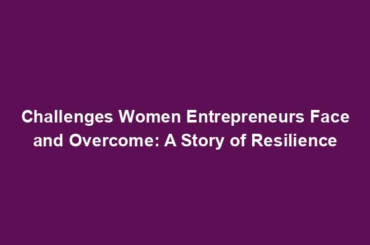 Challenges Women Entrepreneurs Face and Overcome: A Story of Resilience