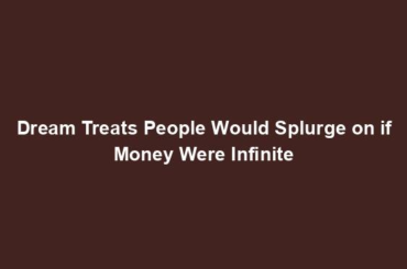 Dream Treats People Would Splurge on if Money Were Infinite