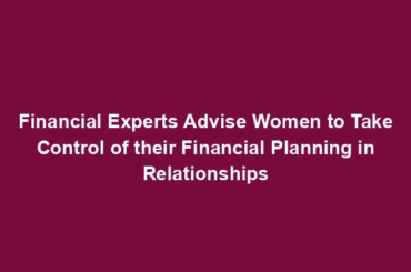 Financial Experts Advise Women to Take Control of their Financial Planning in Relationships