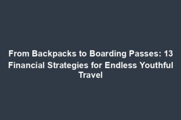 From Backpacks to Boarding Passes: 13 Financial Strategies for Endless Youthful Travel