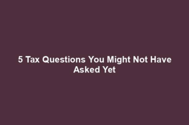 5 Tax Questions You Might Not Have Asked Yet